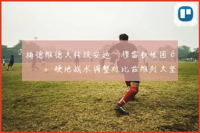 梅德维德夫转投安迪·穆雷教练团队,硬地战术调整对比兹维列夫坚守爹教