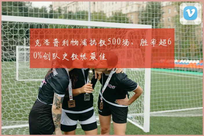 克洛普利物浦执教500场,胜率超60%创队史教练最佳