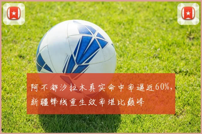 阿不都沙拉木真实命中率逼近60%,新疆锋线重生效率堪比巅峰