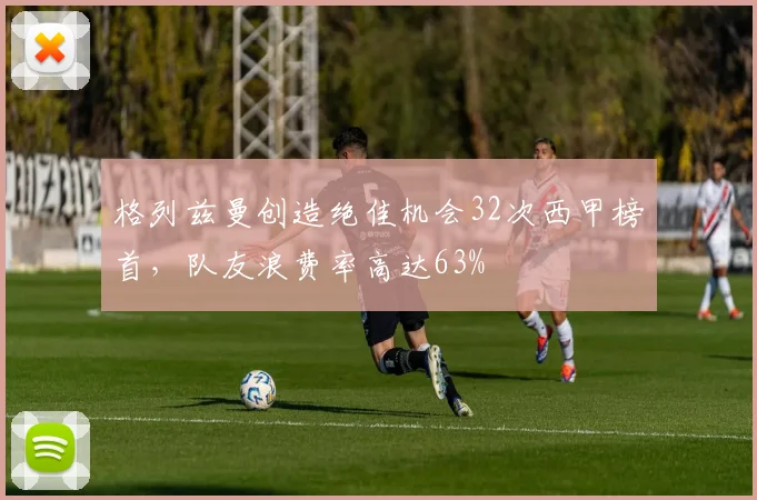 格列兹曼创造绝佳机会32次西甲榜首,队友浪费率高达63%