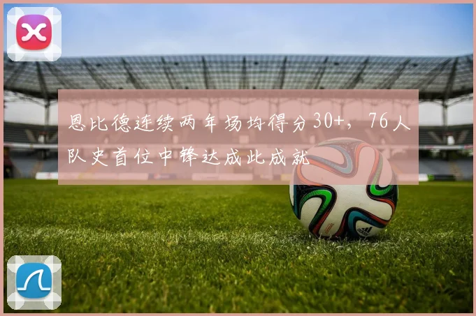 恩比德连续两年场均得分30+,76人队史首位中锋达成此成就