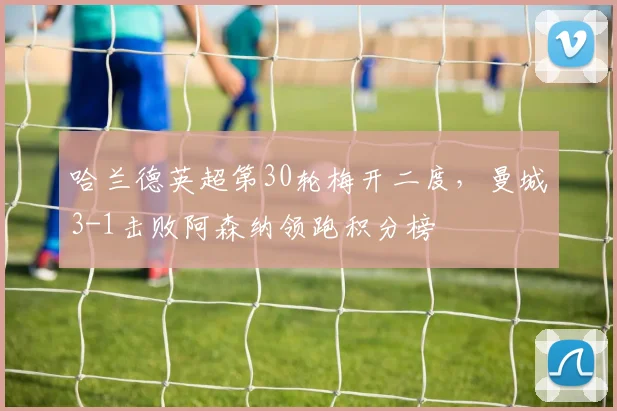 哈兰德英超第30轮梅开二度,曼城3-1击败阿森纳领跑积分榜